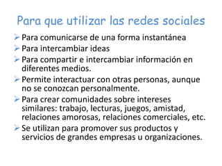 Para que utilizar las redes sociales
Para comunicarse de una forma instantánea
Para intercambiar ideas
Para compartir e intercambiar información en
diferentes medios.
Permite interactuar con otras personas, aunque
no se conozcan personalmente.
Para crear comunidades sobre intereses
similares: trabajo, lecturas, juegos, amistad,
relaciones amorosas, relaciones comerciales, etc.
Se utilizan para promover sus productos y
servicios de grandes empresas u organizaciones.
 