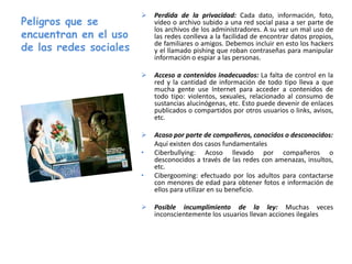 Peligros que se
encuentran en el uso
de las redes sociales
 Perdida de la privacidad: Cada dato, información, foto,
vídeo o archivo subido a una red social pasa a ser parte de
los archivos de los administradores. A su vez un mal uso de
las redes conlleva a la facilidad de encontrar datos propios,
de familiares o amigos. Debemos incluir en esto los hackers
y el llamado pishing que roban contraseñas para manipular
información o espiar a las personas.
 Acceso a contenidos inadecuados: La falta de control en la
red y la cantidad de información de todo tipo lleva a que
mucha gente use Internet para acceder a contenidos de
todo tipo: violentos, sexuales, relacionado al consumo de
sustancias alucinógenas, etc. Esto puede devenir de enlaces
publicados o compartidos por otros usuarios o links, avisos,
etc.
 Acoso por parte de compañeros, conocidos o desconocidos:
Aquí existen dos casos fundamentales
• Ciberbullying: Acoso llevado por compañeros o
desconocidos a través de las redes con amenazas, insultos,
etc.
• Cibergooming: efectuado por los adultos para contactarse
con menores de edad para obtener fotos e información de
ellos para utilizar en su beneficio.
 Posible incumplimiento de la ley: Muchas veces
inconscientemente los usuarios llevan acciones ilegales
 
