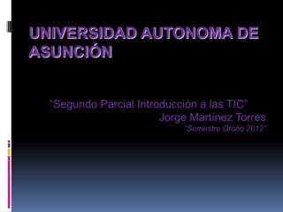 UNIVERSIDAD AUTONOMA DE
ASUNCIÓN


  “Segundo Parcial Introducción a las TIC”
                        Jorge Martínez Torres
                            “Semestre Otoño 2012”
 