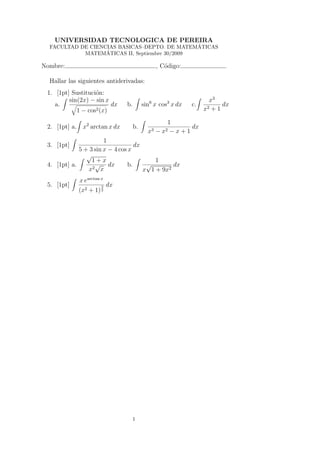 UNIVERSIDAD TECNOLOGICA DE PEREIRA
                                               ´
  FACULTAD DE CIENCIAS BASICAS–DEPTO. DE MATEMATICAS
                   ´
            MATEMATICAS II, Septiembre 30/2009

Nombre:                                            , C´digo:
                                                      o

  Hallar las siguientes antiderivadas:
 1. [1pt] Sustituci´n:
                   o
         sin(2x) − sin x                                              x3
    a.                   dx       b.        sin6 x cos3 x dx   c.          dx
            1 − cos2 (x)                                            x2 + 1

                                                        1
 2. [1pt] a.    x2 arctan x dx         b.                     dx
                                              x3   −   x2−x+1
                       1
 3. [1pt]                           dx
             5 + 3 sin x − 4 cos x
                √
                  1+x                      1
 4. [1pt] a.       √ dx
                  2 x
                                 b.     √        dx
                x                      x 1 + 9x2
               x earctan x
 5. [1pt]                3   dx
               (x2 + 1) 2




                                       1
 