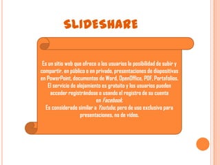 SLIDESHARE

 Es un sitio web que ofrece a los usuarios la posibilidad de subir y
compartir, en público o en privado, presentaciones de diapositivas
en PowerPoint, documentos de Word, OpenOffice, PDF, Portafolios.
    El servicio de alojamiento es gratuito y los usuarios pueden
     acceder registrándose o usando el registro de su cuenta
                            en Facebook.
  Es considerado similar a Youtube, pero de uso exclusivo para
                     presentaciones, no de vídeo.
 