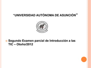 “UNIVERSIDAD AUTÓNOMA DE ASUNCIÓN”




   Segundo Examen parcial de Introducción a las
    TIC – Otoño/2012
 
