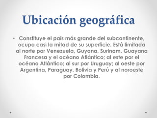 Ubicación geográfica
• Constituye el país más grande del subcontinente,
ocupa casi la mitad de su superficie. Está limitada
al norte por Venezuela, Guyana, Surinam, Guayana
Francesa y el océano Atlántico; al este por el
océano Atlántico; al sur por Uruguay; al oeste por
Argentina, Paraguay, Bolivia y Perú y al noroeste
por Colombia.
 