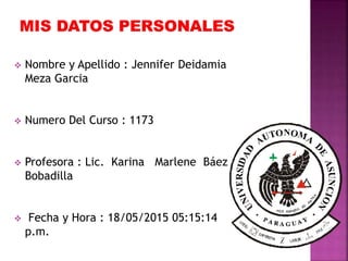  Nombre y Apellido : Jennifer Deidamia
Meza Garcia
 Numero Del Curso : 1173
 Profesora : Lic. Karina Marlene Báez
Bobadilla
 Fecha y Hora : 18/05/2015 05:15:14
p.m.
 