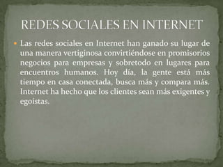  Las redes sociales en Internet han ganado su lugar de
una manera vertiginosa convirtiéndose en promisorios
negocios para empresas y sobretodo en lugares para
encuentros humanos. Hoy día, la gente está más
tiempo en casa conectada, busca más y compara más.
Internet ha hecho que los clientes sean más exigentes y
egoístas.
 