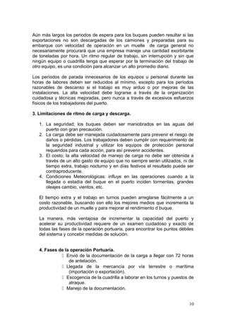 Aún más largos los periodos de espera para los buques pueden resultar si las
exportaciones no son descargadas de los camiones y preparadas para su
embarque con velocidad de operación en un muelle de carga general no
necesariamente procurará que una empresa maneje una cantidad exorbitante
de toneladas por hora. Un ritmo regular de trabajo, sin interrupción y sin que
ningún equipo o cuadrilla tenga que esperar por la terminación del trabajo de
otro equipo, es una condición para alcanzar un alto promedio diario.
Los períodos de parada innecesarios de los equipos u personal durante las
horas de labores deben ser reducidos al mínimo, excepto para los períodos
razonables de descanso si el trabajo es muy arduo o por mejoras de las
instalaciones. La alta velocidad debe lograrse a través de la organización
cuidadosa y técnicas mejoradas, pero nunca a través de excesivos esfuerzos
físicos de los trabajadores del puerto.
3. Limitaciones de ritmo de carga y descarga.
1. La seguridad; los buques deben ser maniobrados en las aguas del
puerto con gran precaución.
2. La carga debe ser manejada cuidadosamente para prevenir el riesgo de
daños o pérdidas. Los trabajadores deben cumplir con requerimiento de
la seguridad industrial y utilizar los equipos de protección personal
requeridos para cada acción, para así prevenir accidentes.
3. El costo; la alta velocidad de manejo de carga no debe ser obtenida a
través de un alto gasto de equipo que no siempre serán utilizados, ni de
tiempo extra, trabajo nocturno y en días festivos el resultado puede ser
contraproducente.
4. Condiciones Meteorológicas: influye en las operaciones cuando a la
llegada o estadía del buque en el puerto inciden tormentas, grandes
oleajes cambio, vientos, etc.
El tiempo extra y el trabajo en turnos pueden arreglarse fácilmente a un
costo razonable, buscando con ello los mejores medios que incrementa la
productividad de un muelle y para mejorar el rendimiento d buque.
La manera, más ventajosa de incrementar la capacidad del puerto y
acelerar su productividad requiere de un examen cuidadoso y exacto de
todas las fases de la operación portuaria, para encontrar los puntos débiles
del sistema y concebir medidas de solución.
4. Fases de la operación Portuaria.
 Envió de la documentación de la carga a llegar con 72 horas
de antelación.
 Llegada de la mercancía por vía terrestre o marítima
(importación o exportación).
 Escogencia de la cuadrilla a laborar en los turnos y puestos de
atraque.
 Manejo de la documentación.
10
 