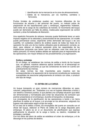  Identificación de la mercancía en la zona de almacenamiento.
 Salida de la mercancía, por vía marítima, carretera o
ferroviaria.
Puntos triviales de problemas pueden ser; horarios diferentes de los
funcionarios de aduana y del personal del puerto, un método pobre de
preparación de las exportaciones para u embarque, reglamentos molestos,
retiro lento de la carga de los cobertizos de transito. El movimiento del buque
puede ser demorado por falta de pilotos, inadecuada organización de control
sanitario y otras formalidades de liberación.
Una repetición frecuente de retrasos menores puede fácilmente tener un serio
impacto negativo en la velocidad y productividad de las operaciones. Un muelle
puede permanecer ocioso, esperando arribo demorado del buque o de una
cuadrilla. Un cuidadoso sistema de análisis exacto de todas las fases de la
operación ha sido uno de los medios utilizados para la planeación correcta, es
decir, para obtener un balance apropiado entre las capacidades de las
instalaciones portuarias que tienen que se utilizados unas tras otras por el
trafico portuario. El mismo análisis debela ser aplicado para el mejoramiento de
las operaciones, con mayor énfasis en los procedimientos y la organización.
Estiba y embalaje
En el código, se establecen las normas de estiba a bordo de los buques
que, en general, nosotros debemos aplicar también en el almacenaje en
patio y bodegas portuarias ya que las condiciones de tener en cuenta son
prácticamente las mismas.
De estas normas las más importantes para nosotros son las
correspondientes a la separación de la mercancía constituida por sustancias
susceptibles de reaccionar peligrosamente al contacto con otras, o producir
otro tipo de riesgo.
VI. ESTIBA DE LA CARGA
Un buque transporta un gran número de mercancías diferentes en peso,
volumen, peligrosidad, etc. Estibadas a su vez en lugares diferentes a bordo y
con destino a diversos puertos, lo que plantea una compleja situación que debe
ser dimensionada y normalizada para evitar las situaciones de confusión que
podrían presentarse en el embarque, durante el transporte y la descarga.
Los encargados de la planificación de las operaciones a bordo y en tierra
planifican la estiba en el buque o el arrumaje en los almacenes, asignado los
lugares más adecuados según el tipo de carga.
En el caso de la estiba a bordo, los encargados del puerto en consulta con el
oficial del buque, elaboran el Plano de estiba de la carga dispuesta para
embarque. El plano es en si un documento de planificación que expresa
gráficamente la situación de la carga a bordo, su destino, modalidad de
embalaje y cantidad.
Con los datos del plano de estiba se establece el orden de embarque y el de
descarga en los puertos de destino.
11
 