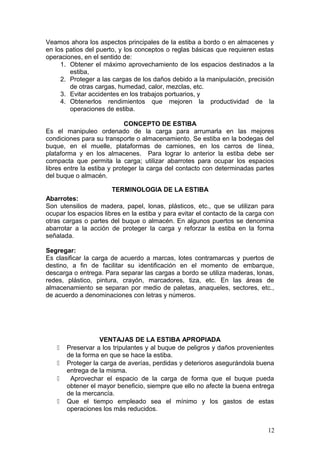 Veamos ahora los aspectos principales de la estiba a bordo o en almacenes y
en los patios del puerto, y los conceptos o reglas básicas que requieren estas
operaciones, en el sentido de:
1. Obtener el máximo aprovechamiento de los espacios destinados a la
estiba,
2. Proteger a las cargas de los daños debido a la manipulación, precisión
de otras cargas, humedad, calor, mezclas, etc.
3. Evitar accidentes en los trabajos portuarios, y
4. Obtenerlos rendimientos que mejoren la productividad de la
operaciones de estiba.
CONCEPTO DE ESTIBA
Es el manipuleo ordenado de la carga para arrumarla en las mejores
condiciones para su transporte o almacenamiento. Se estiba en la bodegas del
buque, en el muelle, plataformas de camiones, en los carros de línea,
plataforma y en los almacenes. Para lograr lo anterior la estiba debe ser
compacta que permita la carga; utilizar abarrotes para ocupar los espacios
libres entre la estiba y proteger la carga del contacto con determinadas partes
del buque o almacén.
TERMINOLOGIA DE LA ESTIBA
Abarrotes:
Son utensilios de madera, papel, lonas, plásticos, etc., que se utilizan para
ocupar los espacios libres en la estiba y para evitar el contacto de la carga con
otras cargas o partes del buque o almacén. En algunos puertos se denomina
abarrotar a la acción de proteger la carga y reforzar la estiba en la forma
señalada.
Segregar:
Es clasificar la carga de acuerdo a marcas, lotes contramarcas y puertos de
destino, a fin de facilitar su identificación en el momento de embarque,
descarga o entrega. Para separar las cargas a bordo se utiliza maderas, lonas,
redes, plástico, pintura, crayón, marcadores, tiza, etc. En las áreas de
almacenamiento se separan por medio de paletas, anaqueles, sectores, etc.,
de acuerdo a denominaciones con letras y números.
VENTAJAS DE LA ESTIBA APROPIADA
 Preservar a los tripulantes y al buque de peligros y daños provenientes
de la forma en que se hace la estiba.
 Proteger la carga de averías, perdidas y deterioros asegurándola buena
entrega de la misma.
 Aprovechar el espacio de la carga de forma que el buque pueda
obtener el mayor beneficio, siempre que ello no afecte la buena entrega
de la mercancía.
 Que el tiempo empleado sea el mínimo y los gastos de estas
operaciones los más reducidos.
12
 