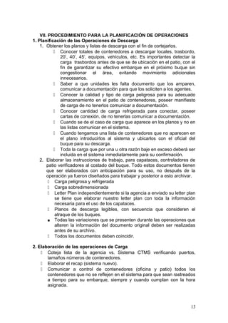 VII. PROCEDIMIENTO PARA LA PLANIFICACIÓN DE OPERACIONES
1. Planificación de las Operaciones de Descarga
1. Obtener los planos y listas de descarga con el fin de cortejarlos.
 Conocer totales de contenedores a descargar locales, trasbordo,
20’, 40’, 45’, equipos, vehículos, etc. Es importantes detectar la
carga trasbordos antes de que se de ubicación en el patio, con el
fin de garantizar su efectivo embarque en el próximo buque sin
congestionar el área, evitando movimiento adicionales
innecesarios.
 Saber a que unidades les falta documento que los amparen,
comunicar a documentación para que los soliciten a los agentes.
 Conocer la calidad y tipo de carga peligrosa para su adecuado
almacenamiento en el patio de contenedores, poseer manifiesto
de carga de no tenerlos comunicar a documentación.
 Conocer cantidad de carga refrigerada para conectar, poseer
cartas de conexión, de no tenerlas comunicar a documentación.
 Cuando se de el caso de carga que aparece en los planos y no en
las listas comunicar en el sistema.
 Cuando tengamos una lista de contenedores que no aparecen en
el plano introducirlos al sistema y ubicarlos con el oficial del
buque para su descarga.
 Toda la carga que por una u otra razón baje en exceso deberá ser
incluida en el sistema inmediatamente para su confirmación.
2. Elaborar las instrucciones de trabajo, para capataces, controladores de
patio verificadores al costado del buque. Todo estos documentos tienen
que ser elaborados con anticipación para su uso, no después de la
operación ya fueron diseñados para trabajar y posterior a esto archivar.
 Carga peligrosa y refrigerada
 Carga sobredimensionada
 Letter Plan independientemente si la agencia a enviado su letter plan
se tiene que elaborar nuestro letter plan con toda la información
necesaria para el uso de los capataces.
 Planos de descarga legibles, con secuencia que consideren el
atraque de los buques.
■ Todas las variaciones que se presenten durante las operaciones que
alteren la información del documento original deben ser realizadas
antes de su archivo.
 Todos los documentos deben coincidir.
2. Elaboración de las operaciones de Carga
 Coteja lista de la agencia vs. Sistema CTMS verificando puertos,
tamaños números de contenedores.
 Elaborar el recap (sistema nuevo).
 Comunicar a control de contenedores (oficina y patio) todos los
contenedores que no se reflejen en el sistema para que sean rastreados
a tiempo para su embarque, siempre y cuando cumplan con la hora
asignada.
13
 