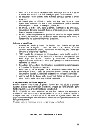  Elaborar una secuencia de operaciones que vaya acorde a la forma
como se atracara el buque, que sea seguro para los estibadores.
 La secuencia en el sistema debe hacerse por grúa acorde al crane
program.
 El master plan de CTMS no debe utilizarse para llevar a cabo
operaciones tiene que utilizarse el plano de secuencia, que manifiesta el
número, peso, localización en el patio, reefer, etc.
 El profile, el letter plan, crane program, información de embarque,
documentos de carga especial, debe de entregarse con los planos para
llevar a cabo las operaciones.
 El plano de embarque debe ser presentado al oficial del buque, sellado
y firmado, los cambios que se realicen deben anotarse en el mismo y
conservarse por cualquier imprevisto o reclamo.
3. Reporte y archivos
 Reporte de arribo y salida de buques este reporte incluye las
condiciones de llegada y salida de cada buque, calados, hora de
atraque, movimientos totales, planificador responsable, etc. Deben ser
enviados a operadores y agentes.
 TOR reporte de movimiento de contenedores, carga suelta, equipo y
vehículos, elaborado una vez terminada la operación, es importante que
este tenga las fechas completas y cantidades correctas. El
departamento de planificación envía este reporte a la Gerencia General
este debe ser exacto.
 Reporte de contenedores no marcados y sus respectivas razones copia
a Control de Contenedores, Agentes.
 Envió y recepción de Baplies deben realizarse con una nota adjunto
enviada por e-mail. Todas las solicitudes deben hacerse a través de
documentos escritos. Adicional se pueden hacer contactos telefónicos.
 Archivo del file del buque este debe incluir todos los documentos ya
mencionados, debe estar debidamente ordenado.
4. Importancia de Archivos/ Registros
Buenos archivos son vitales un puerto exitoso. No solo ayuda a proveer
nuestros clientes con información cuando una imagen de profesionalismo pero
también para buenos procedimientos de contabilidad.
El fin primordial es hacer ganancia, así que los registros que pasamos a
contabilidad directamente dicta lo que debemos cobrar a nuestros clientes y
cualquier error que hacemos resulta en no recibir el ingreso o demora en el
pago de las cuentas por cuestionamiento de los clientes, que también involucra
trabajo innecesario.
Un buen sistema de archivo ahorra tiempo largo y corto plazo.
VIII. SECUENCIA DE OPERACIONES
14
 