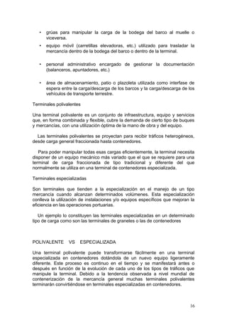 • grúas para manipular la carga de la bodega del barco al muelle o
viceversa.
• equipo móvil (carretillas elevadoras, etc.) utilizado para trasladar la
mercancía dentro de la bodega del barco o dentro de la terminal.
• personal administrativo encargado de gestionar la documentación
(balanceros, apuntadores, etc.)
• área de almacenamiento, patio o plazoleta utilizada como interfase de
espera entre la carga/descarga de los barcos y la carga/descarga de los
vehículos de transporte terrestre.
Terminales polivalentes
Una terminal polivalente es un conjunto de infraestructura, equipo y servicios
que, en forma combinada y flexible, cubre la demanda de cierto tipo de buques
y mercancías, con una utilización óptima de la mano de obra y del equipo.
Las terminales polivalentes se proyectan para recibir tráficos heterogéneos,
desde carga general fraccionada hasta contenedores.
Para poder manipular todas esas cargas eficientemente, la terminal necesita
disponer de un equipo mecánico más variado que el que se requiere para una
terminal de carga fraccionada de tipo tradicional y diferente del que
normalmente se utiliza en una terminal de contenedores especializada.
Terminales especializadas
Son terminales que tienden a la especialización en el manejo de un tipo
mercancía cuando alcanzan determinados volúmenes. Esta especialización
conlleva la utilización de instalaciones y/o equipos específicos que mejoran la
eficiencia en las operaciones portuarias.
Un ejemplo lo constituyen las terminales especializadas en un determinado
tipo de carga como son las terminales de graneles o las de contenedores
POLIVALENTE VS ESPECIALIZADA
Una terminal polivalente puede transformarse fácilmente en una terminal
especializada en contenedores dotándola de un nuevo equipo ligeramente
diferente. Este proceso es continuo en el tiempo y se manifestará antes o
después en función de la evolución de cada uno de los tipos de tráficos que
manipule la terminal. Debido a la tendencia observada a nivel mundial de
contenerización de la mercancía general muchas terminales polivalentes
terminarán convirtiéndose en terminales especializadas en contenedores.
16
 