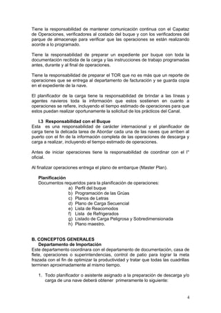 Tiene la responsabilidad de mantener comunicación continua con el Capataz
de Operaciones, verificadores al costado del buque y con los verificadores del
parque de almacenaje para verificar que las operaciones se están realizando
acorde a lo programado.
Tiene la responsabilidad de preparar un expediente por buque con toda la
documentación recibida de la carga y las instrucciones de trabajo programadas
antes, durante y al final de operaciones.
Tiene la responsabilidad de preparar el TOR que no es más que un reporte de
operaciones que se entrega al departamento de facturación y se guarda copia
en el expediente de la nave.
El planificador de la carga tiene la responsabilidad de brindar a las líneas y
agentes navieros toda la información que estos sostienen en cuanto a
operaciones se refiere, incluyendo el tiempo estimado de operaciones para que
estos puedan realizar oportunamente la solicitud de los prácticos del Canal.
I.3 Responsabilidad con el Buque
Esta es una responsabilidad de carácter internacional y el planificador de
carga tiene la delicada tarea de Abordar cada una de las naves que arriben al
puerto con el fin de la información completa de las operaciones de descarga y
carga a realizar, incluyendo el tiempo estimado de operaciones.
Antes de iniciar operaciones tiene la responsabilidad de coordinar con el I°
oficial.
Al finalizar operaciones entrega el plano de embarque (Master Plan).
Planificación
Documentos requeridos para la planificación de operaciones:
a) Perfil del buque
b) Programación de las Grúas
c) Planos de Letras
d) Plano de Carga Secuencial
e) Lista de Reacomodos
f) Lista de Refrigerados
g) Listado de Carga Peligrosa y Sobredimensionada
h) Plano maestro.
B. CONCEPTOS GENERALES
Departamento de Importación
Este departamento coordinara con el departamento de documentación, casa de
flete, operaciones o superintendencias, control de patio para lograr la meta
frazada con el fin de optimizar la productividad y tratar que todas las cuadrillas
terminen aproximadamente al mismo tiempo.
1. Todo planificador o asistente asignado a la preparación de descarga y/o
carga de una nave deberá obtener primeramente lo siguiente:
4
 