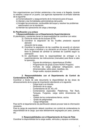 Son organizaciones que brindan asistencias a las naves a la llegada, durante
su estadía y zarpe en un puerto. Las agencias representan al armador además
de la siguiente:
a) Comercialización y aseguramiento de la mercancía para el buque.
b) Atender a las formalidades administrativas del puerto.
c) Arreglar las provisiones, combustible del buque y resolver los problemas
relacionados con la tripulación.
d) Atender las operaciones de carga y descarga.
B. Planificación y su enlace
1.Responsabilidades con el Departamento Superintendencia
El planificador y asistentes tienen la responsabilidad de coordinar con estos:
2) Fecha de recibo de los buques (ETA).
3) Coordinar la asignación de los muelles prestando especial
atención a
ubicación de la carga.
4) Coordinar la asignación de las cuadrillas de acuerdo al volumen
de la carga a movilizar y su ubicación en el buque. El planificador
tiene la potestad de cambiar la cantidad de cuadrilla según su
estimación
5) En planificador tiene la responsabilidad de entregar a la
superintendencia, las instrucciones (manuales) para llevar a cabo
la operación.
- Figuras de embarque y desembarque (Profile)
- Programación de grúas (Crane Workin Program)
- Formato de carga peligrosa/ refrigeración, sobre
dimensionadas, sobre peso, reestibas, etc.
- Carga suelta, equipos pesados, etc.
2. Responsabilidades con el Departamento de Control de
Contenedores de Patio.
Coordinar a través de este documento la disponibilidad de las áreas de
almacenamiento de la carga de importación atendiendo a lo siguiente:
- Carga local o en tránsito
- Dimensión de la carga
- Contenedores de 20, 40 y 45
- Contenedores especiales: Plataformas, Flat Rack,
Tanquea, Furgones, carga sobre dimensiones de
equipo.
- Estado de los contenedores llenos, vacíos.
- Grado de peligrosidad.
- Carga refrigerada
Para tal fin el departamento de planificación deberá proveer toda la información
necesaria.
Para la carga de exportación deberá coordinar con control de contenedores la
disponibilidad de la carga, que esta debidamente segregada por peso, puertos,
etc.
3. Responsabilidades con el Departamento de Casa de Flete
Coordinar la disponibilidad de la carga suelta, vehículos y equipos a embarcar.
7
 