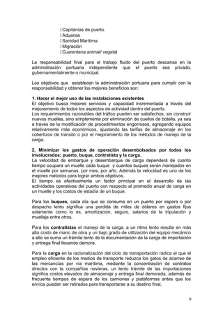 Capitanías de puerto.
Aduanas
Sanidad Marítima
Migración
Cuarentena animal/ vegetal
La responsabilidad final para el trabajo fluido del puerto descansa en la
administración portuaria independiente que el puerto sea privado,
gubernamentalmente o municipal.
Los objetivos que establecen la administración portuaria para cumplir con la
responsabilidad y obtener los mejores beneficios son:
1. Hacer el mejor uso de las instalaciones existentes
El objetivo busca mejores servicios y capacidad incrementada a través del
mejoramiento de todos los aspectos de actividad dentro del puerto.
Los requerimientos razonables del tráfico pueden ser satisfechos, sin construir
nuevos muelles, sino simplemente por eliminación de cuellos de botella, ya sea
a través de la modificación de procedimientos engorrosos, agregando equipos
relativamente más económicos, ajustando las tarifas de almacenaje en los
cobertizos de transito o por el mejoramiento de los métodos de manejo de la
carga.
2. Minimizar los gastos de operación desembolsados por todos los
involucrados; puerto, buque, contratista y la carga.
La velocidad de embarque y desembarque de carga dependerá de cuanto
tiempo ocupara un muelle cada buque y cuantos buques serán manejados en
el muelle por semanas, por mes, por año. Además la velocidad es uno de los
mejores métodos para lograr ambos objetivos.
El tiempo es efectivamente un factor principal en el desarrollo de las
actividades operativas del puerto con respecto al promedio anual de carga en
un muelle y los costos de estadía de un buque.
Para los buques, cada día que se consume en un puerto por espera o por
despacho lento significa una perdida de miles de dólares en gastos fijos
solamente como lo es, amortización, seguro, salarios de la tripulación y
muellaje entre otros.
Para los contratistas el manejo de la carga, a un ritmo lento resulta en más
alto costo de mano de obra y un bajo grado de utilización del equipo mecánico
a ello se suma un trámite lento de la documentación de la carga de importación
y entrega final llevando demora.
Para la carga en la racionalización del ciclo de transportación radica el que el
empleo eficiente de los medios de transporte reduzca los gatos de acarreo de
las mercancías por vía marítima, mediante la concentración de contratos
directos con la compañías navieras, un lento trámite de las importaciones
significa costos elevados de almacenaje y entrega final demorada, además de
frecuente tiempos de espera de los camiones y plataformas antes que los
envíos puedan ser retirados para transportarse a su destino final.
9
 