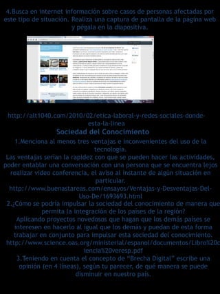 4.Busca en internet información sobre casos de personas afectadas por
este tipo de situación. Realiza una captura de pantalla de la página web
                        y pégala en la diapositiva.




 http://alt1040.com/2010/02/etica-laboral-y-redes-sociales-donde-
                          esta-la-linea
                 Sociedad del Conocimiento
    1.Menciona al menos tres ventajas e inconvenientes del uso de la
                                tecnología.
 Las ventajas serían la rapidez con que se pueden hacer las actividades,
poder entablar una conversación con una persona que se encuentra lejos
  realizar video conferencia, el aviso al instante de algún situación en
                                 particular.
  http://www.buenastareas.com/ensayos/Ventajas-y-Desventajas-Del-
                           Uso-De/1693693.html
 2.¿Cómo se podría impulsar la sociedad del conocimiento de manera que
              permita la integración de los países de la región?
     Aplicando proyectos novedosos que hagan que los demás países se
    interesen en hacerlo al igual que los demás y puedan de esta forma
    trabajar en conjunto para impulsar esta sociedad del conocimiento.
 http://www.science.oas.org/ministerial/espanol/documentos/Libro%20c
                             iencia%20veresp.pdf
     3.Teniendo en cuenta el concepto de “Brecha Digital” escribe una
      opinión (en 4 líneas), según tu parecer, de qué manera se puede
                          disminuir en nuestro país.
 