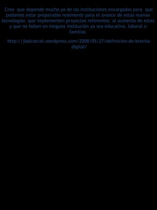 Creo que depende mucho ya de las instituciones encargadas para que
  podamos estar preparados realmente para el avance de estas nuevas
tecnologías que implementen proyectos referentes al aumento de estas
   y que no falten en ninguna institución ya sea educativa, laboral o
                                familiar.
  http://jbalcarcel.wordpress.com/2008/05/27/definicion-de-brecha-
                               digital/
 