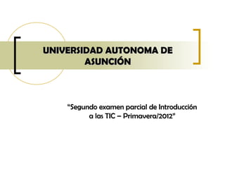 UNIVERSIDAD AUTONOMA DE
        ASUNCIÓN



    “Segundo examen parcial de Introducción
          a las TIC – Primavera/2012”
 
