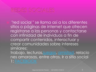     "red social " se llama así a los diferentes
    sitios o páginas de internet que ofrecen
    registrarse a las personas y contactarse
    con infinidad de individuos a fin de
    compartir contenidos, interactuar y
    crear comunidades sobre intereses
    similares:
    trabajo, lecturas,juegos, amistad, relacio
    nes amorosas, entre otros. Ir a sitio social
    1: FACEBOOK
                Segundo Examen Parcial   23/10/2012 19:22:10   3
 