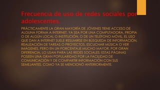 Frecuencia de uso de redes sociales por
adolescentes.
PRÁCTICAMENTE LA GRAN MAYORÍA DE JÓVENES TIENE ACCESO DE
ALGUNA FORMA A INTERNET, YA SEA POR UNA COMPUTADORA, PROPIA
O DE ALGÚN LOCAL O INSTITUCIÓN, O DE UN TELÉFONO MÓVIL. EL USO
QUE DAN A INTERNET SUELE RESUMIRSE EN BÚSQUEDA DE INFORMACIÓN,
REALIZACIÓN DE TAREAS O PROYECTOS, ESCUCHAR MÚSICA O VER
IMÁGENES, PERO EN UN PORCENTAJE MUCHO MAYOR, POR GRAN
DIFERENCIA, LO USAN PARA LAS REDES SOCIALES; ESTAS PÁGINAS
POSEEN UNA GRAN POPULARIDAD POR LA FACILIDAD DE
COMUNICACIÓN Y DE COMPARTIR INFORMACIÓN CON SUS
SEMEJANTES, COMO YA SE MENCIONÓ ANTERIORMENTE.
 