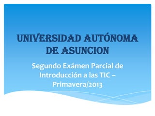 UNIVERSIDAD AUTÓNOMA
DE ASUNCION
Segundo Exámen Parcial de
Introducción a las TIC –
Primavera/2013

 