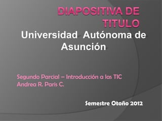 Universidad Autónoma de
         Asunción

Segundo Parcial – Introducción a las TIC
Andrea R. Paris C.


                          Semestre Otoño 2012
 