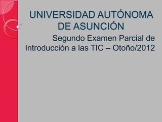 UNIVERSIDAD AUTÓNOMA
      DE ASUNCIÓN
        Segundo Examen Parcial de
Introducción a las TIC – Otoño/2012
 