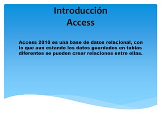Introducción
Access
Access 2010 es una base de datos relacional, con
lo que aun estando los datos guardados en tablas
diferentes se pueden crear relaciones entre ellas.
 