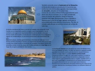 También conocido como la Explanada de las Mezquitas,
el Monte del templo es una zona de 15 hectáreas que
conforman otro de los sitios sagrados más importantes
de Jerusalén, ubicados en la ciudad vieja.
Consta de una colina artificial hecha especialmente para
darle más altura al templo y es un lugar considerado
como el corazón del judaísmo. Antiguas historias
conectan este lugar directamente a Jesús y también a
Mahoma por lo que es un lugar sagrado tanto para la
comunidad judía como para los musulmanes. Por ello, es
visitado cada año por un enorme número de turistas de
todo tipo.
El distrito meridional de Eilat es una de las ciudades más activas de Israel.
Cuenta con un importante puerto y un gran resort internacional. Por el
contrario a los lugares de importancia histórica de los demás sitios que
hemos estado observando, se trata de una ciudad que sin ruinas antiguas ni
lugares tan emblemáticos, es otra de las atracciones más importantes del
país.
Eilat tiene playas, eventos gastronómicos y festivales de todo tipo. Es un
destino perfecto durante el verano y es justamente durante esta temporada
cuando esta ciudad sureña se enciende por completo. Sus playas tienen una
atmósfera similar a la de las playas del Caribe, bañadas en el mar Rojo son el
hogar de una gran variedad de vida marina.
La localidad de Cesarea esta ubicada en las costas del Mediterráneo,
entre las ciudades de Haifa y Tel-Aviv. Se trata de un pequeño pueblo
que pese a su tamaño cuenta con una enorme riqueza histórica y
cultural, un lugar seguro y un buen destino turístico israelí.
Cesarea se fundó en el siglo I d.c., para aquél entonces, la ciudad se
fundó nada menos que en honor al mismísimo emperador romano
César Augusto quien justamente le dio su nombre. También tiene un
gran valor arqueológico y actualmente es un Parque Nacional cuyas
principales atracciones son sus numerosas ruinas romanas y
bizantinas así como diferentes elementos históricos de la época de las
cruzadas, además de un acueducto romano y un anfiteatro abierto al
público.
 