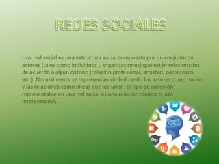 Una red social es una estructura social compuesta por un conjunto de
actores (tales como individuos u organizaciones) que están relacionados
de acuerdo a algún criterio (relación profesional, amistad, parentesco,
etc.). Normalmente se representan simbolizando los actores como nodos
y las relaciones como líneas que los unen. El tipo de conexión
representable en una red social es una relación diádica o lazo
interpersonal.