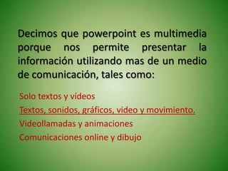 Decimos que powerpoint es multimedia
porque nos permite presentar la
información utilizando mas de un medio
de comunicación, tales como:
Solo textos y vídeos
Textos, sonidos, gráficos, video y movimiento.
Videollamadas y animaciones
Comunicaciones online y dibujo
 