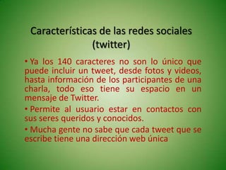 Características de las redes sociales
               (twitter)
• Ya los 140 caracteres no son lo único que
puede incluir un tweet, desde fotos y videos,
hasta información de los participantes de una
charla, todo eso tiene su espacio en un
mensaje de Twitter.
• Permite al usuario estar en contactos con
sus seres queridos y conocidos.
• Mucha gente no sabe que cada tweet que se
escribe tiene una dirección web única
 