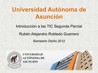 Universidad Autónoma de
        Asunción
 Introducción a las TIC Segunda Parcial

  Rubén Alejandro Robledo Guerrero
          Semestre Otoño 2012
 