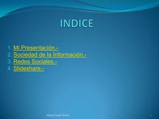 1. Mi Presentación.-
2. Sociedad de la Información.-
3. Redes Sociales.-
4. Slideshare.-




               Miguel Angel Rodas   1
 
