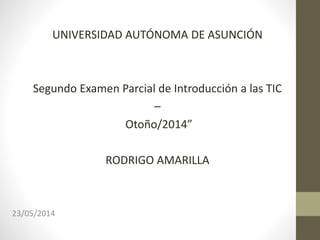 UNIVERSIDAD AUTÓNOMA DE ASUNCIÓN
Segundo Examen Parcial de Introducción a las TIC
–
Otoño/2014”
RODRIGO AMARILLA
23/05/2014
 