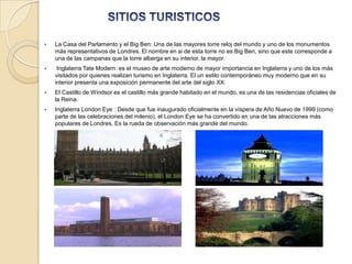    La Casa del Parlamento y el Big Ben: Una de las mayores torre reloj del mundo y uno de los monumentos
    más representativos de Londres. El nombre en si de esta torre no es Big Ben, sino que este corresponde a
    una de las campanas que la torre alberga en su interior, la mayor.
    Inglaterra Tate Modern: es el museo de arte moderno de mayor importancia en Inglaterra y uno de los más
    visitados por quienes realizan turismo en Inglaterra. El un estilo contemporáneo muy moderno que en su
    interior presenta una exposición permanente del arte del siglo XX.
   El Castillo de Windsor es el castillo más grande habitado en el mundo, es una de las residencias oficiales de
    la Reina.
   Inglaterra London Eye : Desde que fue inaugurado oficialmente en la víspera de Año Nuevo de 1999 (como
    parte de las celebraciones del milenio), el London Eye se ha convertido en una de las atracciones más
    populares de Londres. Es la rueda de observación más grande del mundo.
 