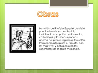 La misión del Profeta Ezequiel consistió
principalmente en combatir la
idolatría, la corrupción por las malas
costumbres, y las ideas erróneas
acerca del pronto regreso a Jerusalén.
Para consolarlos pinta el Profeta, con
los más vivos y bellos colores, las
esperanzas de la salud mesiánica.
 