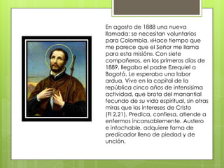 En agosto de 1888 una nueva
llamada: se necesitan voluntarios
para Colombia. «Hace tiempo que
me parece que el Señor me llama
para esta misión». Con siete
compañeros, en los primeros días de
1889, llegaba el padre Ezequiel a
Bogotá. Le esperaba una labor
ardua. Vive en la capital de la
república cinco años de intensísima
actividad, que brota del manantial
fecundo de su vida espiritual, sin otras
miras que los intereses de Cristo
(Fl 2,21). Predica, confiesa, atiende a
enfermos incansablemente. Austero
e intachable, adquiere fama de
predicador lleno de piedad y de
unción.
 