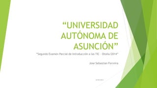 “UNIVERSIDAD
AUTÓNOMA DE
ASUNCIÓN”
“Segundo Examen Parcial de Introducción a las TIC – Otoño/2014”
Jose Sebastian Ferreira
20/05/2014
 