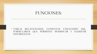 FUNCIONES:
• TABLAS RELACIONADAS, CONSULTAS UTILIZANDO SQL,
FORMULARIOS QUE PERMITEN MODIFICAR Y ELIMINAR
INFORMACION
 