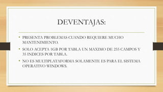 DEVENTAJAS:
• PRESENTA PROBLEMAS CUANDO REQUIERE MUCHO
MANTENIMIENTO.
• SOLO ACEPTA 1GB POR TABLA UN MAXIMO DE 255 CAMPOS Y
35 INDICES POR TABLA.
• NO ES MULTIPLATAFORMA SOLAMENTE ES PARA EL SISTEMA
OPERATIVO WINDOWS.
 