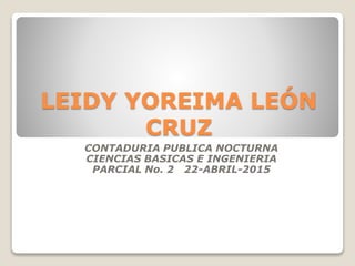 LEIDY YOREIMA LEÓN
CRUZ
CONTADURIA PUBLICA NOCTURNA
CIENCIAS BASICAS E INGENIERIA
PARCIAL No. 2 22-ABRIL-2015
 