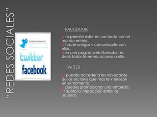 FACEBOOK
  te permite estar en contacto con el
mundo entero.
 hacer amigos y comunicarte con
ellos.
 es una pagina web liberada , es
decir todos tenemos acceso a ella.

    TWITTER

 puedes acceder a las novedades
de los sectores que mas te interesan
en el momento.
 puedes promocionar una empresa.
facilita la interacción entre los
usuarios.
 