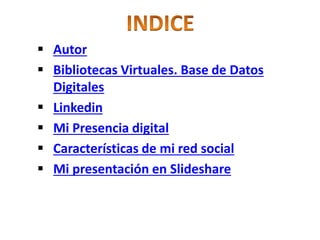  Autor 
 Bibliotecas Virtuales. Base de Datos 
Digitales 
 Linkedin 
 Mi Presencia digital 
 Características de mi red social 
 Mi presentación en Slideshare 
 