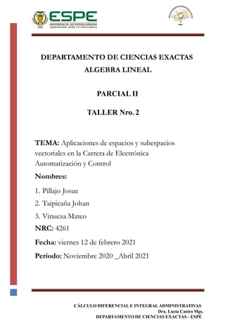 CÁLCULO DIFERENCIAL E INTEGRAL ADMINISTRATIVAS
Dra. Lucía Castro Mgs.
DEPARTAMENTO DE CIENCIAS EXACTAS - ESPE
DEPARTAMENTO DE CIENCIAS EXACTAS
ALGEBRA LINEAL
PARCIAL II
TALLER Nro. 2
TEMA: Aplicaciones de espacios y subespacios
vectoriales en la Carrera de Electrónica
Automatización y Control
Nombres:
1. Pillajo Josue
2. Taipicaña Johan
3. Vinueza Mateo
NRC: 4261
Fecha: viernes 12 de febrero 2021
Período: Noviembre 2020 _Abril 2021
 