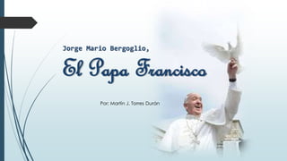 Jorge Mario Bergoglio,
El Papa Francisco
Por: Martín J. Torres Durán
 