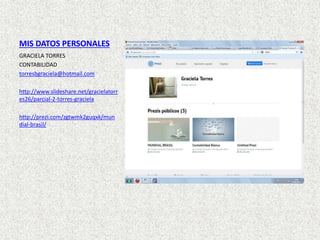 MIS DATOS PERSONALES
GRACIELA TORRES
CONTABILIDAD
torresbgraciela@hotmail.com
http://www.slideshare.net/gracielatorr
es26/parcial-2-torres-graciela
http://prezi.com/zgtwmk2guqxk/mun
dial-brasil/
 