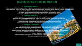 Datos específicos de México
 Presentación del país.
México es una entidad política que nació en el siglo XIX. Desde su conformación como Estado federal, el nombre oficial del país es Estados
Unidos Mexicanos, aunque la Constitución de 1824 usaba indistintamente las expresiones Nación Mexicana y Estados Unidos Mexicanos
La Constitución de 1857 hace oficial el uso del nombre República Mexicana, pero en el texto
se emplea también la expresión Estados Unidos Mexicanos. La Constitución vigente,
promulgada en 1917 establece que el nombre oficial del país es Estados Unidos Mexicanos.
 Ubicación Geográfica.
México se encuentra entre las coordenadas 32° y 14° norte y 86° y 118° oeste; casi toda la superficie
del país se ubica en la placa Norteamericana, aunque con algunas partes de Chiapas en la placa del Caribe y
de la península de Baja California en la placa de Cocos y la placa Pacífica, geofísicamente, algunos geógrafos
incluyen al Istmo de Tehuantepec en América Central. Sin embargo, geopolíticamente,
México es considerado dentro de América del Norte, junto con Canadá y los Estados Unidos.
 Población y costumbres.
La cultura en México es muy rica, pues mezcla elementos de diversos periodos,
desde aspectos prehispánicos y del periodo colonial, hasta modernos. La riqueza cultural se nutre,
además, gracias a los alrededor de 52 pueblos indígenas, sucesores de las sociedades prehispánicas, que hablan
diferentes lenguas, de las cuales el náhuatl es la que cuenta con un mayor número de hablantes y cuya población
se concentra en el Distrito Federal, Guerrero, Hidalgo, Morelos, San Luis Potosí, Estado de México,
Puebla y Veracruz. El 17.1 de la
población indígena total del país vive en las principales ciudades: Monterrey, Cancún y Guadalajara.
Cuenta con una población de 119 426 000 hab.
menú
 