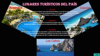 • Cancún
Cancún, es el destino turístico más importante de México y uno de los más reconocidos a
nivel mundial. Ubicado en el estado de Quintana Roo, en la región de la península de Yucatán,
cuenta con un clima semitropical, y una temperatura promedio de 27°C.
• Acapulco
Acapulco es uno de los destinos de playa más importantes y
famosos de México. Se localiza en la Costa del Pacífico, a 395 km de la Ciudad de México.
• Los Cabo
Los Cabos es uno de los destinos más bellos y exclusivos de México. Se localiza en el extremo sur de
la Península de Baja California, a 220 km al sur de La Paz. Su clima es caluroso,
con una temperatura de 26°C, estable durante la mayor parte del año.
Acapulco Cancún
Los Cabos
menú
 