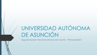UNIVERSIDAD AUTÓNOMA
DE ASUNCIÓN
Segundo Examen Parcial de Introducción a las TIC – Primavera/2013

 