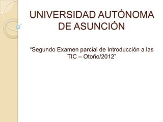 UNIVERSIDAD AUTÓNOMA
     DE ASUNCIÓN

“Segundo Examen parcial de Introducción a las
            TIC – Otoño/2012”
 